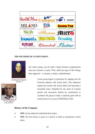 THE FOUNDERS OF ACTION GROUP
The Action group, one the india’s largest business conglomerates
cane into existence in early 1970s, under the aegis of Shri Mange
Ram Aggarwal – a visionary, a leader, a philanthropist.
Action group began its operations by stepping into the
Footwear industry with Action shoes. This endeavour
reaped rich awards with Action Shoes fast becoming a
household name. Propelled by the spirit of constant
growth and innovation backed by commitment to
excellence the group is today a corporate giant with an
annual turnover in excess of 800 Million USD.
History of the Company
 1949: Action adopts the trademark three-stripes.
 1955: The first license is given to a factory in India to manufacture Action
shoes.
21
 