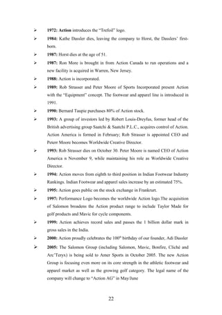  1972: Action introduces the “Trefoil” logo.
 1984: Kathe Dassler dies, leaving the company to Horst, the Dasslers’ first-
born.
 1987: Horst dies at the age of 51.
 1987: Ron More is brought in from Action Canada to run operations and a
new facility is acquired in Warren, New Jersey.
 1988: Action is incorporated.
 1989: Rob Strasser and Peter Moore of Sports Incorporated present Action
with the “Equipment” concept. The footwear and apparel line is introduced in
1991.
 1990: Bernard Taupie purchases 80% of Action stock.
 1993: A group of investors led by Robert Louis-Dreyfus, former head of the
British advertising group Saatchi & Saatchi P.L.C., acquires control of Action.
Action America is formed in February; Rob Strasser is appointed CEO and
Peterr Moore becomes Worldwide Creative Director.
 1993: Rob Strasser dies on October 30. Peter Moore is named CEO of Action
America n November 9, while maintaining his role as Worldwide Creative
Director.
 1994: Action moves from eighth to third position in Indian Footwear Industry
Rankings. Indian Footwear and apparel sales increase by an estimated 75%.
 1995: Action goes public on the stock exchange in Frankrurt.
 1997: Performance Logo becomes the worldwide Action logo.The acquisition
of Salomon broadens the Action product range to include Taylor Made for
golf products and Mavic for cycle components.
 1999: Action achieves record sales and passes the 1 billion dollar mark in
gross sales in the India.
 2000: Action proudly celebrates the 100th
birthday of our founder, Adi Dassler
 2005: The Salomon Group (including Salomon, Mavic, Bonfire, Cliché and
Arc’Teryx) is being sold to Amer Sports in October 2005. The new Action
Group is focusing even more on its core strength in the athletic footwear and
apparel market as well as the growing golf category. The legal name of the
company will change to “Action AG” in May/June
22
 