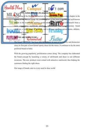  2006: Action-Salomon AG acquires Reebok
The closing of the Reebok transaction on January 31, 2006 marks a new chapter in the
history of the Action Group. By combining two of the most respected and well-known
brands in the worldwide sporting goods industry, the new Group will benefit from a
more competitive worldwide platform, well-defined and complementary brand
identities, a wider range of products, and a stronger presence across teams, athletes,
events and leagues.
BRAND ARCHITECTURE
The brand ' ACTION ' has been able to maintain its aura of exclusivity and distinction
since its first pair of non-formal sporty shoes hit the stores. It continues to be the most
preferred brand in India.
With the growing popularity, proliferation comes along. The company has elaborated
the brand concept by launching a variety of sub-brands and shoes to suit different
occasions. The new products were coined with attractive catchword, thus helping the
customers finding the right shoes.
Our range of brands cater to every need in shoe world
23
 
