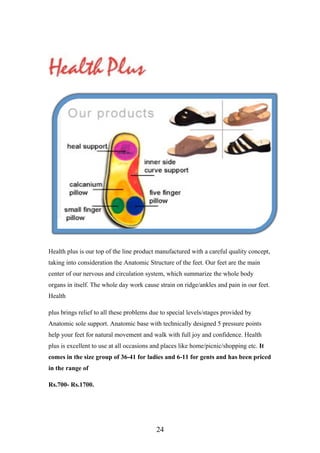 Health plus is our top of the line product manufactured with a careful quality concept,
taking into consideration the Anatomic Structure of the feet. Our feet are the main
center of our nervous and circulation system, which summarize the whole body
organs in itself. The whole day work cause strain on ridge/ankles and pain in our feet.
Health
plus brings relief to all these problems due to special levels/stages provided by
Anatomic sole support. Anatomic base with technically designed 5 pressure points
help your feet for natural movement and walk with full joy and confidence. Health
plus is excellent to use at all occasions and places like home/picnic/shopping etc. It
comes in the size group of 36-41 for ladies and 6-11 for gents and has been priced
in the range of
Rs.700- Rs.1700.
24
 