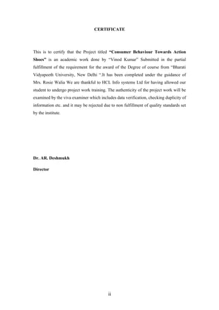 CERTIFICATE
This is to certify that the Project titled “Consumer Behaviour Towards Action
Shoes” is an academic work done by “Vinod Kumar” Submitted in the partial
fulfillment of the requirement for the award of the Degree of course from “Bharati
Vidyapeeth University, New Delhi “.It has been completed under the guidance of
Mrs. Rosie Walia We are thankful to HCL Info systems Ltd for having allowed our
student to undergo project work training. The authenticity of the project work will be
examined by the viva examiner which includes data verification, checking duplicity of
information etc. and it may be rejected due to non fulfillment of quality standards set
by the institute.
Dr. AR. Deshmukh
Director
ii
 