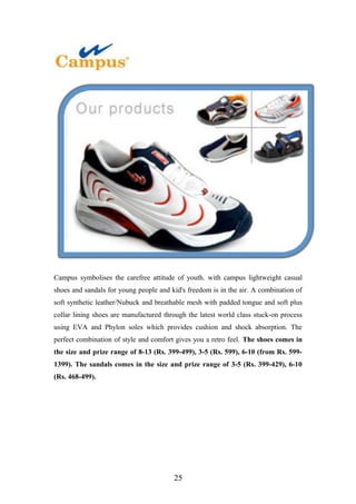 Campus symbolises the carefree attitude of youth. with campus lightweight casual
shoes and sandals for young people and kid's freedom is in the air. A combination of
soft synthetic leather/Nubuck and breathable mesh with padded tongue and soft plus
collar lining shoes are manufactured through the latest world class stuck-on process
using EVA and Phylon soles which provides cushion and shock absorption. The
perfect combination of style and comfort gives you a retro feel. The shoes comes in
the size and prize range of 8-13 (Rs. 399-499), 3-5 (Rs. 599), 6-10 (from Rs. 599-
1399). The sandals comes in the size and prize range of 3-5 (Rs. 399-429), 6-10
(Rs. 468-499).
25
 