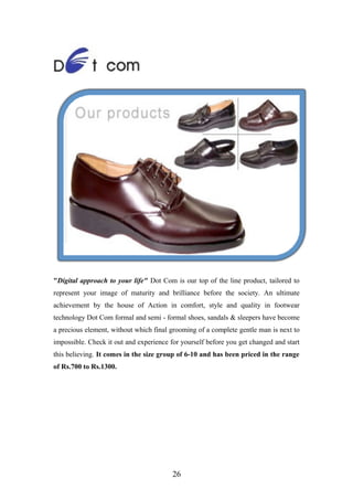 "Digital approach to your life" Dot Com is our top of the line product, tailored to
represent your image of maturity and brilliance before the society. An ultimate
achievement by the house of Action in comfort, style and quality in footwear
technology Dot Com formal and semi - formal shoes, sandals & sleepers have become
a precious element, without which final grooming of a complete gentle man is next to
impossible. Check it out and experience for yourself before you get changed and start
this believing. It comes in the size group of 6-10 and has been priced in the range
of Rs.700 to Rs.1300.
26
 