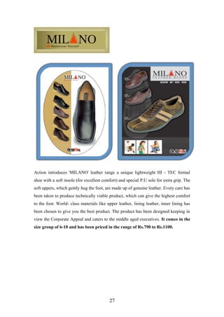 Action introduces 'MILANO' leather range a unique lightweight HI - TEC formal
shoe with a soft insole (for excellent comfort) and special P.U sole for extra grip. The
soft uppers, which gently hug the foot, are made up of genuine leather. Every care has
been taken to produce technically viable product, which can give the highest comfort
to the foot. World- class materials like upper leather, lining leather, inner lining has
been chosen to give you the best product. The product has been designed keeping in
view the Corporate Appeal and caters to the middle aged executives. It comes in the
size group of 6-10 and has been priced in the range of Rs.790 to Rs.1100.
27
 