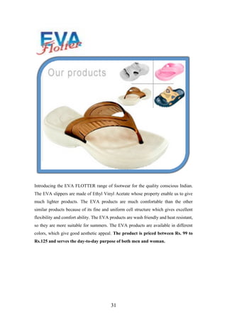 Introducing the EVA FLOTTER range of footwear for the quality conscious Indian.
The EVA slippers are made of Ethyl Vinyl Acetate whose property enable us to give
much lighter products. The EVA products are much comfortable than the other
similar products because of its fine and uniform cell structure which gives excellent
flexibility and comfort ability. The EVA products are wash friendly and heat resistant,
so they are more suitable for summers. The EVA products are available in different
colors, which give good aesthetic appeal. The product is priced between Rs. 99 to
Rs.125 and serves the day-to-day purpose of both men and woman.
31
 