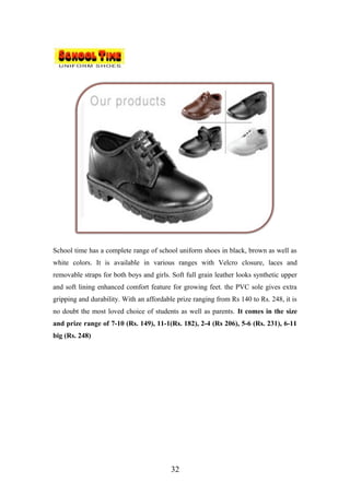 School time has a complete range of school uniform shoes in black, brown as well as
white colors. It is available in various ranges with Velcro closure, laces and
removable straps for both boys and girls. Soft full grain leather looks synthetic upper
and soft lining enhanced comfort feature for growing feet. the PVC sole gives extra
gripping and durability. With an affordable prize ranging from Rs 140 to Rs. 248, it is
no doubt the most loved choice of students as well as parents. It comes in the size
and prize range of 7-10 (Rs. 149), 11-1(Rs. 182), 2-4 (Rs 206), 5-6 (Rs. 231), 6-11
big (Rs. 248)
32
 