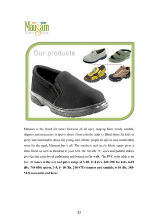 Mausam is the brand for men's footwear of all ages, ranging from trendy sandals,
slippers and moccasins to sports shoes. From colorful activity filled shoes for kids to
jazzy and fashionable shoes for young and vibrant people to stylish and comfortable
wear for the aged, Mausam has it all. The synthetic and textile fabric upper gives a
slick finish as well as freedom to your feet. the flexible PU soles and padded ankles
provide that extra bit of cushioning and bounce to the walk. The PVC soles adds to its
live. It comes in the size and prize range of 5-10, 11-1 (Rs. 149-198) for kids, 6-10
(Rs. 748-850) sports, 3-5, 6- 10 (Rs. 248-475) sleepers and sandals, 6-10 (Rs. 388-
513) moccasins and laces.
33
 