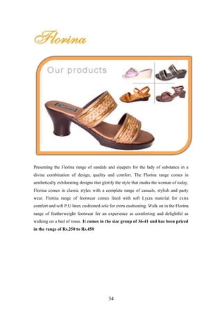 Presenting the Florina range of sandals and sleepers for the lady of substance in a
divine combination of design, quality and comfort. The Florina range comes in
aesthetically exhilarating designs that glorify the style that marks the woman of today.
Florina comes in classic styles with a complete range of casuals, stylish and party
wear. Florina range of footwear comes lined with soft Lycra material for extra
comfort and soft P.U latex cushioned sole for extra cushioning. Walk on in the Florina
range of featherweight footwear for an experience as comforting and delightful as
walking on a bed of roses. It comes in the size group of 36-41 and has been priced
in the range of Rs.250 to Rs.450
34
 