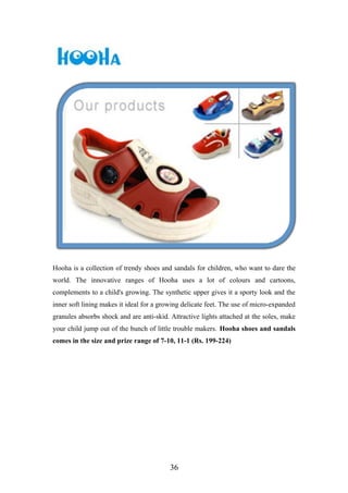 Hooha is a collection of trendy shoes and sandals for children, who want to dare the
world. The innovative ranges of Hooha uses a lot of colours and cartoons,
complements to a child's growing. The synthetic upper gives it a sporty look and the
inner soft lining makes it ideal for a growing delicate feet. The use of micro-expanded
granules absorbs shock and are anti-skid. Attractive lights attached at the soles, make
your child jump out of the bunch of little trouble makers. Hooha shoes and sandals
comes in the size and prize range of 7-10, 11-1 (Rs. 199-224)
36
 