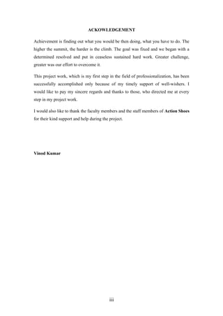 ACKOWLEDGEMENT
Achievement is finding out what you would be then doing, what you have to do. The
higher the summit, the harder is the climb. The goal was fixed and we began with a
determined resolved and put in ceaseless sustained hard work. Greater challenge,
greater was our effort to overcome it.
This project work, which is my first step in the field of professionalization, has been
successfully accomplished only because of my timely support of well-wishers. I
would like to pay my sincere regards and thanks to those, who directed me at every
step in my project work.
I would also like to thank the faculty members and the staff members of Action Shoes
for their kind support and help during the project.
Vinod Kumar
iii
 