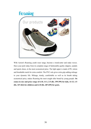 With Action's Roaming youth wear range, become a trend-setter and make waves.
Have your pick today from its complete range of fashionable quality slippers, sandals
and sports shoes, in the most economical price. The light upper is made of PU, tetron
and breathable mesh for extra comfort. The PVC sole gives extra grip adding mileage
to your dynamic life. Mileage, trendy, comfortable as well as its breath taking
economical price, makes Roaming the most sought after brand by young people. Its
comes in size and prize range of 6-10, 11-1, 2-5 (Rs. 199-399) for kids, 11-13, 1-5
(Rs. 347-462) for children and 6-10 (Rs. 487-699) for gents.
38
 