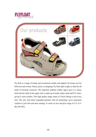 Fly float is a range of trendy and economical sandals and slippers for leisure use for
both men and women. Home, picnic or shopping, Fly float light weight, is ideal for all
kinds of leisurely occasions. The imported synthetic leather upper gives it a classy
look and the inside of the upper sole is made up of suede, funky mesh and P.U. latex,
giving it extra comfort. This high quality range comes in Velcro fitting to suit every
foot. The sole with micro expanded granules with air technology, gives maximum
comfort to your feet and more mileage. It comes in size and prize range of 2-5, 6-11
(Rs.299-383)
39
 
