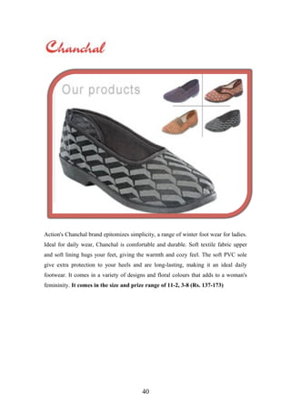 Action's Chanchal brand epitomizes simplicity, a range of winter foot wear for ladies.
Ideal for daily wear, Chanchal is comfortable and durable. Soft textile fabric upper
and soft lining hugs your feet, giving the warmth and cozy feel. The soft PVC sole
give extra protection to your heels and are long-lasting, making it an ideal daily
footwear. It comes in a variety of designs and floral colours that adds to a woman's
femininity. It comes in the size and prize range of 11-2, 3-8 (Rs. 137-173)
40
 