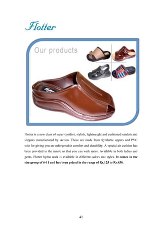 Flotter is a new class of super comfort, stylish, lightweight and cushioned sandals and
slippers manufactured by Action. These are made from Synthetic uppers and PVC
sole for giving you an unforgettable comfort and durability. A special air cushion has
been provided in the insole so that you can walk more. Available in both ladies and
gents, Flotter hydro walk is available in different colors and styles. It comes in the
size group of 6-11 and has been priced in the range of Rs.125 to Rs.450.
41
 