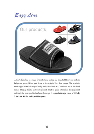 Action's Eazy line is a range of comfortable routine and household footwear for both
ladies and gents. Bring style home with Action's Eazy line ranges. The synthetic
fabric upper make it in vogue, trendy and comfortable. PVC materials use in the shoes
makes it highly durable and wash resistant. The Eva guard sole makes it slip resistant
making it the most sought after home footwear. It comes in the size range of 11-1, 2-
5 for kids, 4-8 for ladies, 6-11 for gents.
42
 