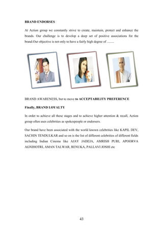 BRAND ENDORSES
At Action group we constantly strive to create, maintain, protect and enhance the
brands. Our challenge is to develop a deep set of positive associations for the
brand.Our objective is not only to have a fairly high degree of .........
BRAND AWARENESS, but to move to ACCEPTABILITY PREFERENCE
Finally, BRAND LOYALTY
In order to achieve all these stages and to achieve higher attention & recall, Action
group often uses celebrities as spokespeople or endorsers.
Our brand have been associated with the world known celebrities like KAPIL DEV,
SACHIN TENDULKAR and so on is the list of different celebrities of different fields
including Indian Cinema like AJAY JADEJA, AMRISH PURI, APOORVA
AGNIHOTRI, AMAN TALWAR, RENUKA, PALLAVI JOSHI etc
43
 