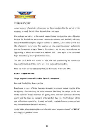 STORE CONCEPT
A new concept of exclusive showrooms has been introduced in the market by the
company to match the individual demand of the customers.
Convenience and variety is the general concept behind opening these stores. Keeping
in view the demand that varies from customer to customer and possibility of every
retailer to keep the complete range of footwear at all times, Action came up with this
idea of exclusive showrooms. This idea has not only given the company a chance to
provide the complete array of shoes to the customers but has also given salesman an
opportunity to interact with them on a personal level. These inputs of the customers
helps tremendously in new product innovations.
The first of its kinds was started in 1999 and after experiencing the tremendous
response the number of these stores have been increased to around 70.
Plans are on the anvil to open more than 200 showrooms by the year 2007.
FRANCHISING OFFER
Shape up your dreams with Action Exclusive showroom.
Low risk ,Profitability ,Respectability
Franchising is a way of doing business. A concept to promote mutual benefits. With
the opening of the economy the environment of franchising has caught on the new
market scenario. Today customers are getting more and more conscious about the
quality and the status-quo standards of the product they buy. The Customers of the
new millennium wants to buy branded and quality products from mega stores where
they do not have to worry about anything.
Action shoes, a business conglomerate of repute with a mega shoe brand "ACTION"
beckon you to grab this fortune.
44
 