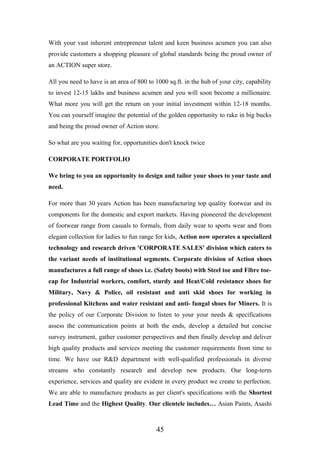 With your vast inherent entrepreneur talent and keen business acumen you can also
provide customers a shopping pleasure of global standards being the proud owner of
an ACTION super store.
All you need to have is an area of 800 to 1000 sq.ft. in the hub of your city, capability
to invest 12-15 lakhs and business acumen and you will soon become a millionaire.
What more you will get the return on your initial investment within 12-18 months.
You can yourself imagine the potential of the golden opportunity to rake in big bucks
and being the proud owner of Action store.
So what are you waiting for, opportunities don't knock twice
CORPORATE PORTFOLIO
We bring to you an opportunity to design and tailor your shoes to your taste and
need.
For more than 30 years Action has been manufacturing top quality footwear and its
components for the domestic and export markets. Having pioneered the development
of footwear range from casuals to formals, from daily wear to sports wear and from
elegant collection for ladies to fun range for kids, Action now operates a specialized
technology and research driven 'CORPORATE SALES' division which caters to
the variant needs of institutional segments. Corporate division of Action shoes
manufactures a full range of shoes i.e. (Safety boots) with Steel toe and Fibre toe-
cap for Industrial workers, comfort, sturdy and Heat/Cold resistance shoes for
Military, Navy & Police, oil resistant and anti skid shoes for working in
professional Kitchens and water resistant and anti- fungal shoes for Miners. It is
the policy of our Corporate Division to listen to your your needs & specifications
assess the communication points at both the ends, develop a detailed but concise
survey instrument, gather customer perspectives and then finally develop and deliver
high quality products and services meeting the customer requirements from time to
time. We have our R&D department with well-qualified professionals in diverse
streams who constantly research and develop new products. Our long-term
experience, services and quality are evident in every product we create to perfection.
We are able to manufacture products as per client's specifications with the Shortest
Lead Time and the Highest Quality. Our clientele includes… Asian Paints, Asashi
45
 