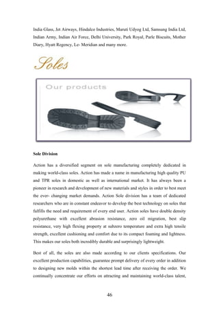 India Glass, Jet Airways, Hindalco Industries, Maruti Udyog Ltd, Samsung India Ltd,
Indian Army, Indian Air Force, Delhi University, Park Royal, Parle Biscuits, Mother
Diary, Hyatt Regency, Le- Meridian and many more.
Sole Division
Action has a diversified segment on sole manufacturing completely dedicated in
making world-class soles. Action has made a name in manufacturing high quality PU
and TPR soles in domestic as well as international market. It has always been a
pioneer in research and development of new materials and styles in order to best meet
the ever- changing market demands. Action Sole division has a team of dedicated
researchers who are in constant endeavor to develop the best technology on soles that
fulfills the need and requirement of every end user. Action soles have double density
polyurethane with excellent abrasion resistance, zero oil migration, best slip
resistance, very high flexing property at subzero temperature and extra high tensile
strength, excellent cushioning and comfort due to its compact foaming and lightness.
This makes our soles both incredibly durable and surprisingly lightweight.
Best of all, the soles are also made according to our clients specifications. Our
excellent production capabilities, guarantee prompt delivery of every order in addition
to designing new molds within the shortest lead time after receiving the order. We
continually concentrate our efforts on attracting and maintaining world-class talent,
46
 