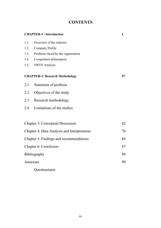 CONTENTS
CHAPTER-1 : Introduction 1
1.1. Overview of the industry
1.2. Company Profile
1.3. Problems faced by the organization
1.4. Competitors Information
1.5. SWOT Analysis
CHAPTER-2: Research Methodology 57
2.1 Statement of problem
2.2 Objectives of the study
2.3 Research methodology
2.4 Limitations of the studies
Chapter 3: Conceptual Discussion 62
Chapter 4: Data Analysis and Interpretation 70
Chapter 5: Findings and recommendations 84
Chapter 6: Conclusion 87
Bibliography 89
Annexure 90
Questionnaire
iv
 