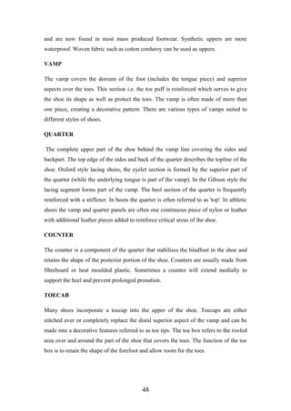 and are now found in most mass produced footwear. Synthetic uppers are more
waterproof. Woven fabric such as cotton corduroy can be used as uppers.
VAMP
The vamp covers the dorsum of the foot (includes the tongue piece) and superior
aspects over the toes. This section i.e. the toe puff is reinforced which serves to give
the shoe its shape as well as protect the toes. The vamp is often made of more than
one piece, creating a decorative pattern. There are various types of vamps suited to
different styles of shoes.
QUARTER
The complete upper part of the shoe behind the vamp line covering the sides and
backpart. The top edge of the sides and back of the quarter describes the topline of the
shoe. Oxford style lacing shoes, the eyelet section is formed by the superior part of
the quarter (while the underlying tongue is part of the vamp). In the Gibson style the
lacing segment forms part of the vamp. The heel section of the quarter is frequently
reinforced with a stiffener. In boots the quarter is often referred to as 'top'. In athletic
shoes the vamp and quarter panels are often one continuous piece of nylon or leather
with additional leather pieces added to reinforce critical areas of the shoe.
COUNTER
The counter is a component of the quarter that stabilises the hindfoot in the shoe and
retains the shape of the posterior portion of the shoe. Counters are usually made from
fibreboard or heat moulded plastic. Sometimes a counter will extend medially to
support the heel and prevent prolonged pronation.
TOECAB
Many shoes incorporate a toecap into the upper of the shoe. Toecaps are either
stitched over or completely replace the distal superior aspect of the vamp and can be
made into a decorative features referred to as toe tips. The toe box refers to the roofed
area over and around the part of the shoe that covers the toes. The function of the toe
box is to retain the shape of the forefoot and allow room for the toes.
48
 