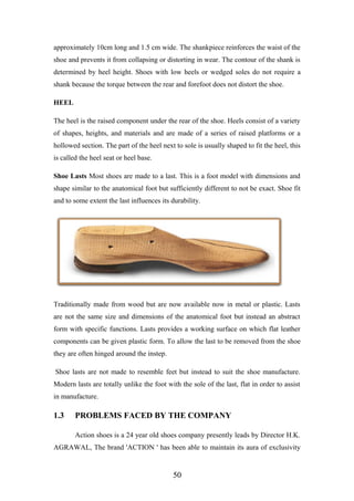 approximately 10cm long and 1.5 cm wide. The shankpiece reinforces the waist of the
shoe and prevents it from collapsing or distorting in wear. The contour of the shank is
determined by heel height. Shoes with low heels or wedged soles do not require a
shank because the torque between the rear and forefoot does not distort the shoe.
HEEL
The heel is the raised component under the rear of the shoe. Heels consist of a variety
of shapes, heights, and materials and are made of a series of raised platforms or a
hollowed section. The part of the heel next to sole is usually shaped to fit the heel, this
is called the heel seat or heel base.
Shoe Lasts Most shoes are made to a last. This is a foot model with dimensions and
shape similar to the anatomical foot but sufficiently different to not be exact. Shoe fit
and to some extent the last influences its durability.
Traditionally made from wood but are now available now in metal or plastic. Lasts
are not the same size and dimensions of the anatomical foot but instead an abstract
form with specific functions. Lasts provides a working surface on which flat leather
components can be given plastic form. To allow the last to be removed from the shoe
they are often hinged around the instep.
Shoe lasts are not made to resemble feet but instead to suit the shoe manufacture.
Modern lasts are totally unlike the foot with the sole of the last, flat in order to assist
in manufacture.
1.3 PROBLEMS FACED BY THE COMPANY
Action shoes is a 24 year old shoes company presently leads by Director H.K.
AGRAWAL, The brand 'ACTION ' has been able to maintain its aura of exclusivity
50
 