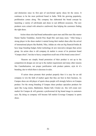 and distinction since its first pair of non-formal sporty shoes hit the stores. It
continues to be the most preferred brand in India. With the growing popularity,
proliferation comes along. The company has elaborated the brand concept by
launching a variety of sub-brands and shoes to suit different occasions. The new
products were coined with attractive catchword, thus helping the customers finding
the right shoes.
Action shoes also had brand ambassadors sport stars and film stars like master
blaster Sachin Tendulkar, Amrish Puri, Kapil Dev and many more. “After being a
strong player in the shoes market it started losing their market share after the arrival
of international players like Reebok, Nike, Adidas etc who are big financial bodies &
have large branding budget, better technology & new innovative designs than action
group. An action shoe is old company & market is aware of its premium brand
“Campus shoes”, but due to heavy competition recall rate of this brand comes down”.
Reasons are simple; brand promotion of their product is not up to the
competition & designs are not up to the market requirement and many other reasons
like Cannibalization, not proper justification with product pattern, style & it’s
branding, due to which there is decrease in sales.
If action shoes promote their product properly then it is easy for an old
company to win the faith of market again that they are best in their business. As
Campus shoes are old player of sports shoes people will strongly believe on Campus
product. For the strong branding if Campus shoes produce specialize products for
sport like Long tennis, Badminton, Basket ball, Cricket etc. this will create new
market for Campus & will generate a professional & big brand image in customers
eyes. By doing so company will became full market Coverage Company in sports
shoes.
51
 