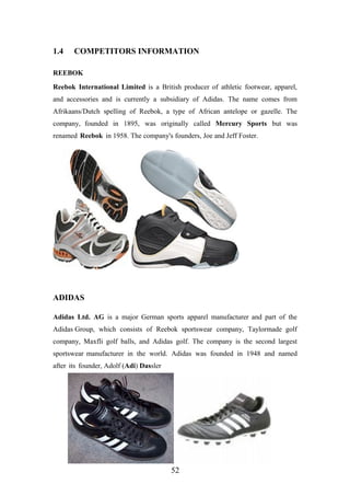 1.4 COMPETITORS INFORMATION
REEBOK
Reebok International Limited is a British producer of athletic footwear, apparel,
and accessories and is currently a subsidiary of Adidas. The name comes from
Afrikaans/Dutch spelling of Reebok, a type of African antelope or gazelle. The
company, founded in 1895, was originally called Mercury Sports but was
renamed Reebok in 1958. The company's founders, Joe and Jeff Foster.
ADIDAS
Adidas Ltd. AG is a major German sports apparel manufacturer and part of the
Adidas Group, which consists of Reebok sportswear company, Taylormade golf
company, Maxfli golf balls, and Adidas golf. The company is the second largest
sportswear manufacturer in the world. Adidas was founded in 1948 and named
after its founder, Adolf (Adi) Dassler
52
 