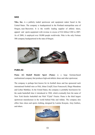 NIKE
Nike, Inc. is a publicly traded sportswear and equipment maker based in the
United States. The company is headquartered in the Portland metropolitan area of
Oregon, near Beaverton. It is the world's leading supplier of athletic shoes,
apparel and sports equipment with revenue in excess of $16 billion USD in 2007.
As of 2008, it employed over 30,000 people world-wide. Nike is the only Fortune
500 company headquartered in the state of Oregon.
PUMA AG
Puma AG Rudolf Dassler Sport (Puma) is a large German-based
multinational company that produces high-end athletic shoes and other sportswear.
The company is perhaps best known for its football shoes and has sponsored such
international football stars as Pelé, Johan Cruijff, Enzo Francescoli, Diego Maradona
and Lothar Matthäus. In the United States, the company is probably best-known for
the suede basketball shoe it introduced in 1968, which eventually bore the name of
New York Knicks basketball star Walt "Clyde" Frazier. Puma is the third largest
sportswear manufacturer in the world behind Nike and Adidas. The company also
offers lines shoes and sports clothing, designed by Lamine Kouyate, Amy Garbers,
and others.
53
 