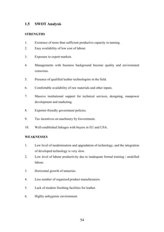 1.5 SWOT Analysis
STRENGTHS
1. Existence of more than sufficient productive capacity in tanning.
2. Easy availability of low cost of labour.
3. Exposure to export markets.
4. Managements with business background become quality and environment
conscious.
5. Presence of qualified leather technologists in the field.
6. Comfortable availability of raw materials and other inputs.
7. Massive institutional support for technical services, designing, manpower
development and marketing.
8. Exporter-friendly government policies.
9. Tax incentives on machinery by Government.
10. Well-established linkages with buyers in EU and USA.
WEAKNESSES
1. Low level of modernisation and upgradation of technology, and the integration
of developed technology is very slow.
2. Low level of labour productivity due to inadequate formal training / unskilled
labour.
3. Horizontal growth of tanneries.
4. Less number of organised product manufacturers.
5. Lack of modern finishing facilities for leather.
6. Highly unhygienic environment.
54
 
