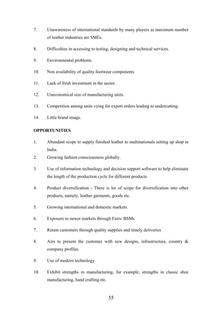 7. Unawareness of international standards by many players as maximum number
of leather industries are SMEs.
8. Difficulties in accessing to testing, designing and technical services.
9. Environmental problems.
10. Non availability of quality footwear components
11. Lack of fresh investment in the sector.
12. Uneconomical size of manufacturing units.
13. Competition among units vying for export orders leading to undercutting.
14. Little brand image.
OPPORTUNITIES
1. Abundant scope to supply finished leather to multinationals setting up shop in
India.
2. Growing fashion consciousness globally.
3. Use of information technology and decision support software to help eliminate
the length of the production cycle for different products
4. Product diversification - There is lot of scope for diversification into other
products, namely, leather garments, goods etc.
5. Growing international and domestic markets.
6. Exposure to newer markets through Fairs/ BSMs
7. Retain customers through quality supplies and timely deliveries
8. Aim to present the customer with new designs, infrastructure, country &
company profiles.
9. Use of modern technology
10. Exhibit strengths in manufacturing, for example, strengths in classic shoe
manufacturing, hand crafting etc.
55
 
