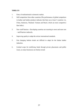 THREATS
1. Entry of multinationals in domestic market.
2. Stiff competition from other countries.(The performance of global competitors
in leather and leather products indicates that there are at least 5 countries viz,
China, Indonesia, Thailand, Vietnam and Brazil, which are more competitive
than India.)
3. Non- tariff barriers - Developing countries are resorting to more and more non
– tariff barriers indirectly.
4. Improving quality to adapt the stricter international standards.
5. Fast changing fashion trends are difficult to adapt for the Indian leather
industries.
6. Limited scope for mobilising funds through private placements and public
issues, as many businesses are family-owned.
57
 