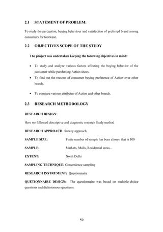 2.1 STATEMENT OF PROBLEM:
To study the perception, buying behaviour and satisfaction of preferred brand among
consumers for footwear.
2.2 OBJECTIVES SCOPE OF THE STUDY
The project was undertaken keeping the following objectives in mind:
• To study and analyze various factors affecting the buying behavior of the
consumer while purchasing Action shoes.
• To find out the reasons of consumer buying preference of Action over other
brands.
• To compare various attributes of Action and other brands.
2.3 RESEARCH METHODOLOGY
RESEARCH DESIGN:
Here we followed descriptive and diagnostic research Study method
RESEARCH APPROACH: Survey approach
SAMPLE SIZE: Finite number of sample has been chosen that is 100
SAMPLE: Markets, Malls, Residential areas...
EXTENT: North Delhi
SAMPLING TECHNIQUE: Convenience sampling
RESEARCH INSTRUMENT: Questionnaire
QUETIONNAIRE DESIGN: The questionnaire was based on multiple-choice
questions and dichotomous questions.
59
 