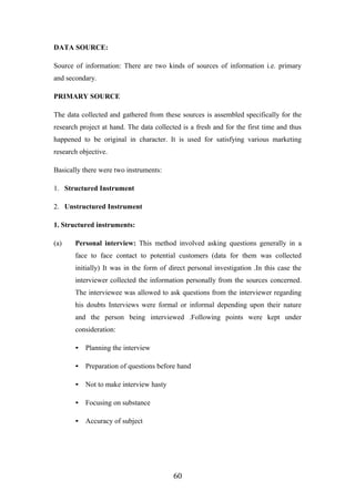 DATA SOURCE:
Source of information: There are two kinds of sources of information i.e. primary
and secondary.
PRIMARY SOURCE
The data collected and gathered from these sources is assembled specifically for the
research project at hand. The data collected is a fresh and for the first time and thus
happened to be original in character. It is used for satisfying various marketing
research objective.
Basically there were two instruments:
1. Structured Instrument
2. Unstructured Instrument
1. Structured instruments:
(a) Personal interview: This method involved asking questions generally in a
face to face contact to potential customers (data for them was collected
initially) It was in the form of direct personal investigation .In this case the
interviewer collected the information personally from the sources concerned.
The interviewee was allowed to ask questions from the interviewer regarding
his doubts Interviews were formal or informal depending upon their nature
and the person being interviewed .Following points were kept under
consideration:
• Planning the interview
• Preparation of questions before hand
• Not to make interview hasty
• Focusing on substance
• Accuracy of subject
60
 