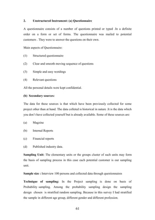 2. Unstructured Instrument: (a) Questionnaire
A questionnaire consists of a number of questions printed or typed .In a definite
order on a form or set of forms. The questionnaire was mailed to potential
customers . They were to answer the questions on their own.
Main aspects of Questionnaire:
(1) Structured questionnaire
(2) Clear and smooth moving sequence of questions
(3) Simple and easy wordings
(4) Relevant questions
All the personal details were kept confidential.
(b) Secondary sources:
The data for these sources is that which have been previously collected for some
project other than at hand. The data colleted is historical in nature .It is the data which
you don’t have collected yourself but is already available. Some of these sources are:
(a) Magzine
(b) Internal Reports
(c) Financial reports
(d) Published industry data.
Sampling Unit: The elementary units or the groups cluster of such units may form
the basis of sampling process in this case each potential customer is our sampling
unit.
Sample size : Interview 100 persons and collected data through questionnaires
Technique of sampling: In the Project sampling is done on basis of
Probability sampling. Among the probability sampling design the sampling
design chosen is stratified random sampling. Because in this survey I had stratified
the sample in different age group, different gender and different profession.
61
 