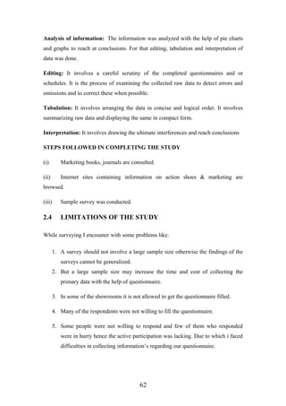 Analysis of information: The information was analyzed with the help of pie charts
and graphs to reach at conclusions. For that editing, tabulation and interpretation of
data was done.
Editing: It involves a careful scrutiny of the completed questionnaires and or
schedules. It is the process of examining the collected raw data to detect errors and
omissions and to correct these when possible.
Tabulation: It involves arranging the data in concise and logical order. It involves
summarizing raw data and displaying the same in compact form.
Interpretation: It involves drawing the ultimate interferences and reach conclusions
STEPS FOLLOWED IN COMPLETING THE STUDY
(i) Marketing books, journals are consulted.
(ii) Internet sites containing information on action shoes & marketing are
browsed.
(iii) Sample survey was conducted.
2.4 LIMITATIONS OF THE STUDY
While surveying I encounter with some problems like:
1. A survey should not involve a large sample size otherwise the findings of the
surveys cannot be generalized.
2. But a large sample size may increase the time and cost of collecting the
primary data with the help of questionnaire.
3. In some of the showrooms it is not allowed to get the questionnaire filled.
4. Many of the respondents were not willing to fill the questionnaire.
5. Some people were not willing to respond and few of them who responded
were in hurry hence the active participation was lacking. Due to which i faced
difficulties in collecting information’s regarding our questionnaire.
62
 