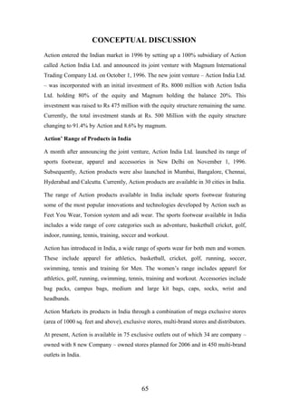 CONCEPTUAL DISCUSSION
Action entered the Indian market in 1996 by setting up a 100% subsidiary of Action
called Action India Ltd. and announced its joint venture with Magnum International
Trading Company Ltd. on October 1, 1996. The new joint venture – Action India Ltd.
– was incorporated with an initial investment of Rs. 8000 million with Action India
Ltd. holding 80% of the equity and Magnum holding the balance 20%. This
investment was raised to Rs 475 million with the equity structure remaining the same.
Currently, the total investment stands at Rs. 500 Million with the equity structure
changing to 91.4% by Action and 8.6% by magnum.
Action’ Range of Products in India
A month after announcing the joint venture, Action India Ltd. launched its range of
sports footwear, apparel and accessories in New Delhi on November 1, 1996.
Subsequently, Action products were also launched in Mumbai, Bangalore, Chennai,
Hyderabad and Calcutta. Currently, Action products are available in 30 cities in India.
The range of Action products available in India include sports footwear featuring
some of the most popular innovations and technologies developed by Action such as
Feet You Wear, Torsion system and adi wear. The sports footwear available in India
includes a wide range of core categories such as adventure, basketball cricket, golf,
indoor, running, tennis, training, soccer and workout.
Action has introduced in India, a wide range of sports wear for both men and women.
These include apparel for athletics, basketball, cricket, golf, running, soccer,
swimming, tennis and training for Men. The women’s range includes apparel for
athletics, golf, running, swimming, tennis, training and workout. Accessories include
bag packs, campus bags, medium and large kit bags, caps, socks, wrist and
headbands.
Action Markets its products in India through a combination of mega exclusive stores
(area of 1000 sq. feet and above), exclusive stores, multi-brand stores and distributors.
At present, Action is available in 75 exclusive outlets out of which 34 are company –
owned with 8 new Company – owned stores planned for 2006 and in 450 multi-brand
outlets in India.
65
 