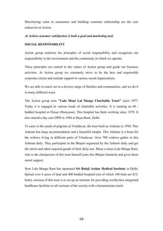 Maximizing value to consumers and building customer relationship are the core
endeavors at Action.
At Action customer satisfaction is both a goal and marketing tool.
SOCIAL RESPONSBILITY
Action group endorses the principles of social responsibility and recognizes our
responsibility to the environment and the community in which we operate.
These principles are central to the values of Action group and guide our business
activities. At Action group we constantly strive to be the best and responsible
corporate citizen and extends support to various social organizations.
We are able to reach out to a diverse range of families and communities, and we do it
in many different ways.
The Action group runs "Lala Muni Lal Mange Charitable Trust" since 1977.
Today it is engaged in various kinds of charitable activities. It is running an 80 -
bedded hospital at Hissar (Harayana). This hospital has been working since 1979. It
also started a day care OPD in 1984 at Daya Basti, Delhi.
To cater to the needs of pilgrims at Vrindavan, the trust built an Ashram in 1994. This
Ashram has large accommodation and a beautiful temple. This Ashram is a boon for
the widows living in different parts of Vrindavan. Over 700 widows gather in this
Ashram daily. They participate in the Bhajan organized by the Ashram daily and get
the ration and other required goods of their daily use. Many a times Lala Mange Ram,
who is the chairperson of this trust himself joins this Bhajan Samaroh and gives them
moral support.
Now Lala Mange Ram has openened Sri Balaji Action Medical Institute in Delhi.
Spread over 6 acres of land and 400 bedded hospital (out of which 100 beds are ICU
beds), mission of this trust is to set up an institute for providing world-class integrated
healthcare facilities to all sections of the society with a humanitarian touch.
68
 