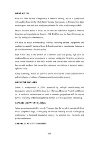 WHAT WE DO
With over three decades of experience in footwear industry, Action is synonymous
with quality shoes for the whole family-ranging from casuals to formals; from daily
wear to sports wear and from an elegant collection for ladies to a fun range for kids.
True to its name Action is always on the move to scale newer heights in footwear
designing and manufacturing. Intensive R& D efforts and the latest technology go
into the making of Action footwear.
We have in house manufacturing facilities, including modern equipments and
machineries specially procured from different countries to manufacture footwear at
par with international class and quality.
Each Action shoe is the product of a relentless quest for quality, high level of
workmanship and a true commitment to customer satisfaction. At Action we strive to
listen to the customers in their local markets and identify their footwear needs and
then provide products that exceed the customer's expectations in terms of quality,
style and value.
Hardly surprising, Action has carved a special niche in the Indian footwear market
and in the hearts of millions of its consumers through out the country.
WHERE WE LOCATED
Action is headquartered in Delhi, supported by multiple manufacturing and
development units in rest of the states like - Haryana, Himachal Pradesh and Daman
etc. A number of its executives are based in customer geographies with the express
purpose of creating and nurturing channel partners as well as customers relationship.
GENERIC GROWTHSTRATEGIS
Action group is committed to growth. To ensure that the growth is maintained along
with a competitive edge, Action group has moved vertically as well. Action group
implemented a backward integration strategy by entering into chemicals and
plastisizers business.
CHEMICAL AND PLASTISIZERS:
69
 