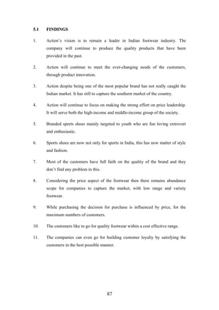 5.15.1 FINDINGSFINDINGS
1. Action’s vision is to remain a leader in Indian footwear industry. The
company will continue to produce the quality products that have been
provided in the past.
2. Action will continue to meet the ever-changing needs of the customers,
through product innovation.
3. Action despite being one of the most popular brand has not really caught the
Indian market. It has still to capture the southern market of the country.
4. Action will continue to focus on making the strong effort on price leadership.
It will serve both the high-income and middle-income group of the society.
5. Branded sports shoes mainly targeted to youth who are fun loving extrovert
and enthusiastic.
6. Sports shoes are now not only for sports in India, this has now matter of style
and fashion.
7. Most of the customers have full faith on the quality of the brand and they
don’t find any problem in this.
8. Considering the price aspect of the footwear then there remains abundance
scope for companies to capture the market, with low range and variety
footwear.
9. While purchasing the decision for purchase is influenced by price, for the
maximum numbers of customers.
10. The customers like to go for quality footwear within a cost effective range.
11. The companies can even go for building customer loyalty by satisfying the
customers in the best possible manner.
87
 