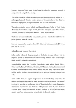 Resource strength of India in the form of material and skilled manpower labour is a
comparative advantage for the country.
The Indian Footwear Industry provides employment opportunities to a total of 1.1
million people, mostly from the weaker sections of the society. Out of this, about 0.2
million are employed in the organized sector, 40% of whom are women.
The major production centres in India are Chennai, Ranipet, Ambur in Tamil Nadu,
Mumbai in Maharashtra, Kanpur in U.P., Jalandhar in Punjab, Agra, Delhi, Karnal,
Ludhiana, Sonipat, Faridabad, Pune, Kolkata, Calicut and Ernakulum.
The Indian footwear retail market is expected to grow at a CAGR of over 20% for the
period spanning from 2013 to 2014.
Footwear is expected to comprise about 60% of the total leather exports by 2014 from
over 38% in 2011-12.
Indian Footwear Industry Overview:
Indian leather industry is the core strength of the Indian footwear industry. It is the
engine of growth for the entire Indian leather industry and India is the second largest
global producer of footwear after China.
Reputed global brands like Florsheim, Nunn Bush, Stacy Adams, Gabor, Clarks,
Nike, Reebok, Ecco, Deichmann, Elefanten, St Michaels, Hasley, Salamander and
Colehaan are manufactured under license in India. Besides, many global retail chains
seeking quality products at competitive prices are actively sourcing footwear from
India.
While leather shoes and uppers are produced in medium to large-scale units, the
sandals and chappals are produced in the household and cottage sector. The industry
is poised for adopting the modern and state-of-the-art technology to suit the exacting
international requirements and standards. India produces more of gent’s footwear
while the world’s major production is in ladies footwear. In the case of chapels and
sandals, use of non-leather material is prevalent in the domestic market.
4
 
