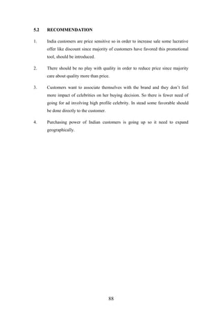 5.25.2 RECOMMENDATIONRECOMMENDATION
1. India customers are price sensitive so in order to increase sale some lucrative
offer like discount since majority of customers have favored this promotional
tool, should be introduced.
2. There should be no play with quality in order to reduce price since majority
care about quality more than price.
3. Customers want to associate themselves with the brand and they don’t feel
more impact of celebrities on her buying decision. So there is fewer need of
going for ad involving high profile celebrity. In stead some favorable should
be done directly to the customer.
4. Purchasing power of Indian customers is going up so it need to expand
geographically.
88
 