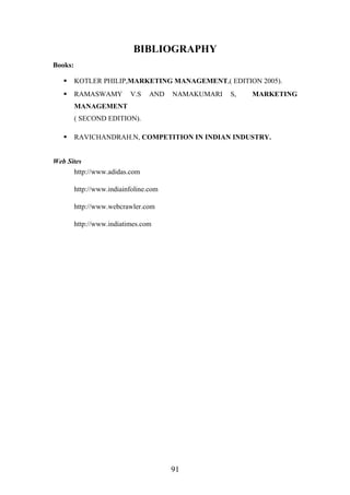BIBLIOGRAPHY
Books:
 KOTLER PHILIP,MARKETING MANAGEMENT,( EDITION 2005).
 RAMASWAMY V.S AND NAMAKUMARI S, MARKETING
MANAGEMENT
( SECOND EDITION).
 RAVICHANDRAH.N, COMPETITION IN INDIAN INDUSTRY.
Web Sites
http://www.adidas.com
http://www.indiainfoline.com
http://www.webcrawler.com
http://www.indiatimes.com
91
 