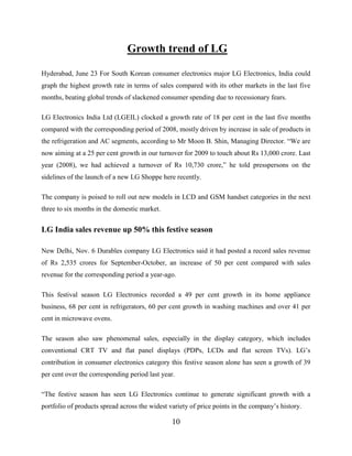 10
Growth trend of LG
Hyderabad, June 23 For South Korean consumer electronics major LG Electronics, India could
graph the highest growth rate in terms of sales compared with its other markets in the last five
months, beating global trends of slackened consumer spending due to recessionary fears.
LG Electronics India Ltd (LGEIL) clocked a growth rate of 18 per cent in the last five months
compared with the corresponding period of 2008, mostly driven by increase in sale of products in
the refrigeration and AC segments, according to Mr Moon B. Shin, Managing Director. “We are
now aiming at a 25 per cent growth in our turnover for 2009 to touch about Rs 13,000 crore. Last
year (2008), we had achieved a turnover of Rs 10,730 crore,” he told presspersons on the
sidelines of the launch of a new LG Shoppe here recently.
The company is poised to roll out new models in LCD and GSM handset categories in the next
three to six months in the domestic market.
LG India sales revenue up 50% this festive season
New Delhi, Nov. 6 Durables company LG Electronics said it had posted a record sales revenue
of Rs 2,535 crores for September-October, an increase of 50 per cent compared with sales
revenue for the corresponding period a year-ago.
This festival season LG Electronics recorded a 49 per cent growth in its home appliance
business, 68 per cent in refrigerators, 60 per cent growth in washing machines and over 41 per
cent in microwave ovens.
The season also saw phenomenal sales, especially in the display category, which includes
conventional CRT TV and flat panel displays (PDPs, LCDs and flat screen TVs). LG’s
contribution in consumer electronics category this festive season alone has seen a growth of 39
per cent over the corresponding period last year.
“The festive season has seen LG Electronics continue to generate significant growth with a
portfolio of products spread across the widest variety of price points in the company’s history.
 