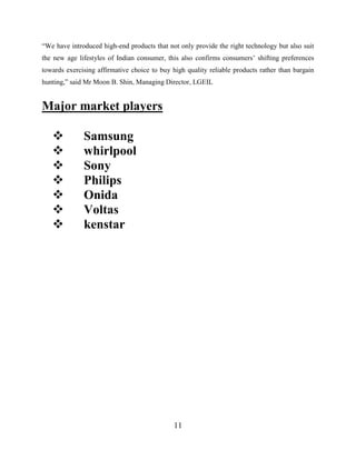 11
“We have introduced high-end products that not only provide the right technology but also suit
the new age lifestyles of Indian consumer, this also confirms consumers’ shifting preferences
towards exercising affirmative choice to buy high quality reliable products rather than bargain
hunting,” said Mr Moon B. Shin, Managing Director, LGEIL
Major market players
 Samsung
 whirlpool
 Sony
 Philips
 Onida
 Voltas
 kenstar
 