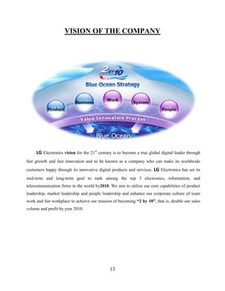 13
VISION OF THE COMPANY
LG Electronics vision for the 21st
century is to become a true global digital leader through
fast growth and fast innovation and to be known as a company who can make its worldwide
customers happy through its innovative digital products and services. LG Electronics has set its
mid-term and long-term goal to rank among the top 3 electronics, information, and
telecommunication firms in the world by2010. We aim to utilize our core capabilities of product
leadership, market leadership and people leadership and enhance our corporate culture of team
work and fun workplace to achieve our mission of becoming “2 by 10”, that is, double our sales
volume and profit by year 2010.
 