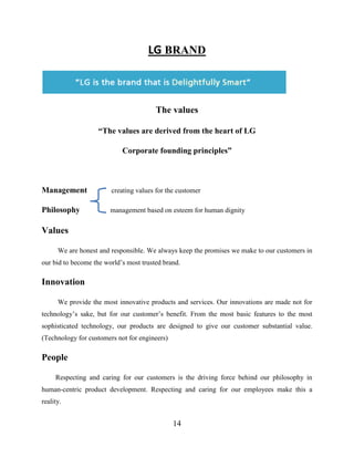 14
LG BRAND
The values
“The values are derived from the heart of LG
Corporate founding principles”
Management creating values for the customer
Philosophy management based on esteem for human dignity
Values
We are honest and responsible. We always keep the promises we make to our customers in
our bid to become the world’s most trusted brand.
Innovation
We provide the most innovative products and services. Our innovations are made not for
technology’s sake, but for our customer’s benefit. From the most basic features to the most
sophisticated technology, our products are designed to give our customer substantial value.
(Technology for customers not for engineers)
People
Respecting and caring for our customers is the driving force behind our philosophy in
human-centric product development. Respecting and caring for our employees make this a
reality.
 