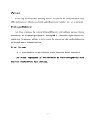15
Passion
We are very passionate about providing products and services that satisfy the unmet needs
of the customers, as well as those potential needs of customers which they have yet to recognize.
Positioning Statement
LG strives to enhance the customer’s life (and lifestyle) with intelligent features, intuitive
functionality, and exceptional performance. Choosing LG is a form of self-expression and self-
satisfaction. Our customer will take pride in owning the amazing and take comfort in knowing
he/she made a smart, informed decision.
Brand Platform
The LG brand comprises four basic elements: Values, Innovation, People, and Passion.
“Life’s Good” Represents LG's Determination to Provide Delightfully Smart
Products That Will Make Your Life Good.
 