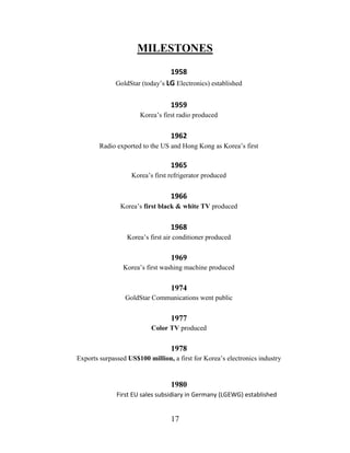 17
MILESTONES
1958
GoldStar (today’s LG Electronics) established
1959
Korea’s first radio produced
1962
Radio exported to the US and Hong Kong as Korea’s first
1965
Korea’s first refrigerator produced
1966
Korea’s first black & white TV produced
1968
Korea’s first air conditioner produced
1969
Korea’s first washing machine produced
1974
GoldStar Communications went public
1977
Color TV produced
1978
Exports surpassed US$100 million, a first for Korea’s electronics industry
1980
First EU sales subsidiary in Germany (LGEWG) established
 