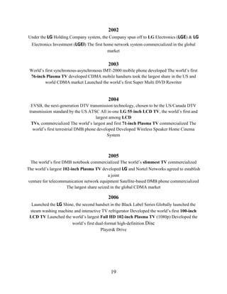 19
2002
Under the LG Holding Company system, the Company spun off to LG Electronics (LGE) & LG
Electronics Investment (LGEI) The first home network system commercialized in the global
market
2003
World’s first synchronous-asynchronous IMT-2000 mobile phone developed The world’s first
76-inch Plasma TV developed CDMA mobile handsets took the largest share in the US and
world CDMA market Launched the world’s first Super Multi DVD Rewriter
2004
EVSB, the next-generation DTV transmission technology, chosen to be the US/Canada DTV
transmission standard by the US ATSC All in-one LG 55-inch LCD TV, the world’s first and
largest among LCD
TVs, commercialized The world’s largest and first 71-inch Plasma TV commercialized The
world’s first terrestrial DMB phone developed Developed Wireless Speaker Home Cinema
System
2005
The world’s first DMB notebook commercialized The world’s slimmest TV commercialized
The world’s largest 102-inch Plasma TV developed LG and Nortel Networks agreed to establish
a joint
venture for telecommunication network equipment Satellite-based DMB phone commercialized
The largest share seized in the global CDMA market
2006
Launched the LG Shine, the second handset in the Black Label Series Globally launched the
steam washing machine and interactive TV refrigerator Developed the world’s first 100-inch
LCD TV Launched the world’s largest Full HD 102-inch Plasma TV (1080p) Developed the
world’s first dual-format high-definition Disc
Player& Drive
 